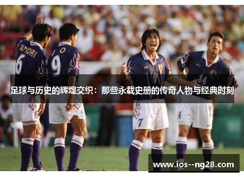 足球与历史的辉煌交织:那些永载史册的传奇人物与经典时刻 足球与历史的辉煌交织:那些永载史册的传奇人物与经典时刻