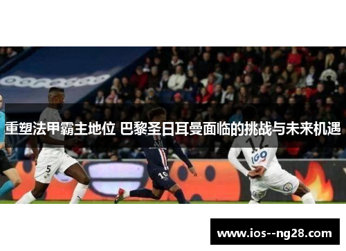 重塑法甲霸主地位 巴黎圣日耳曼面临的挑战与未来机遇
