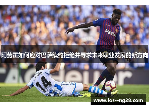阿劳霍如何应对巴萨续约拒绝并寻求未来职业发展的新方向