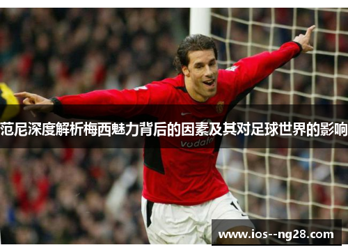 范尼深度解析梅西魅力背后的因素及其对足球世界的影响 范尼深度解析梅西魅力背后的因素及其对足球世界的影响