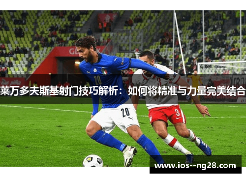 莱万多夫斯基射门技巧解析:如何将精准与力量完美结合 莱万多夫斯基射门技巧解析:如何将精准与力量完美结合