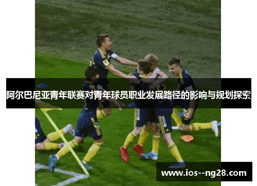 阿尔巴尼亚青年联赛对青年球员职业发展路径的影响与规划探索