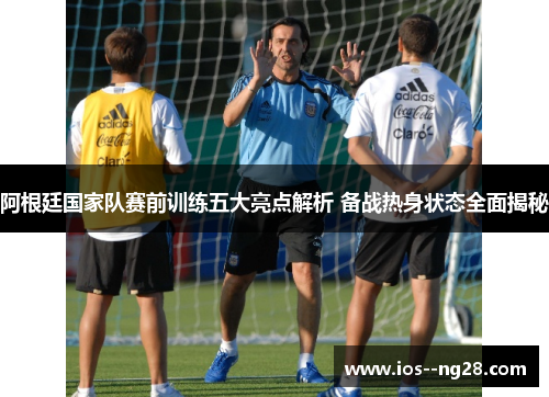 阿根廷国家队赛前训练五大亮点解析 备战热身状态全面揭秘