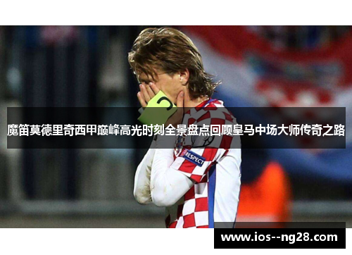 魔笛莫德里奇西甲巅峰高光时刻全景盘点回顾皇马中场大师传奇之路