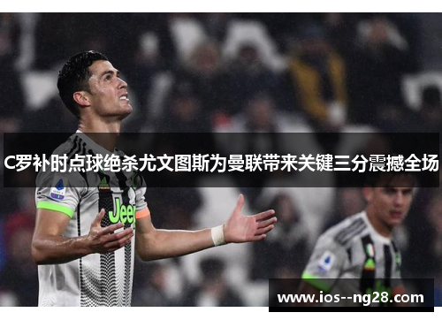 C罗补时点球绝杀尤文图斯为曼联带来关键三分震撼全场