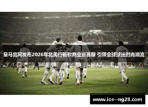 皇马官网发布2026年北美行新款商业巡赛服 引领全球球迷时尚潮流