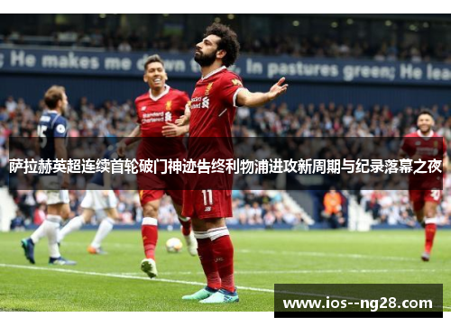 萨拉赫英超连续首轮破门神迹告终利物浦进攻新周期与纪录落幕之夜 萨拉赫英超连续首轮破门神迹告终利物浦进攻新周期与纪录落幕之夜