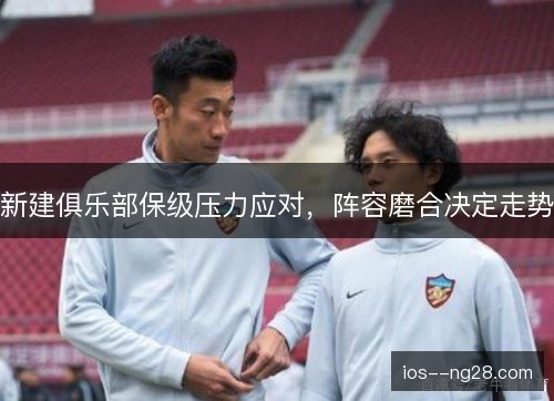 新建俱乐部保级压力应对，阵容磨合决定走势